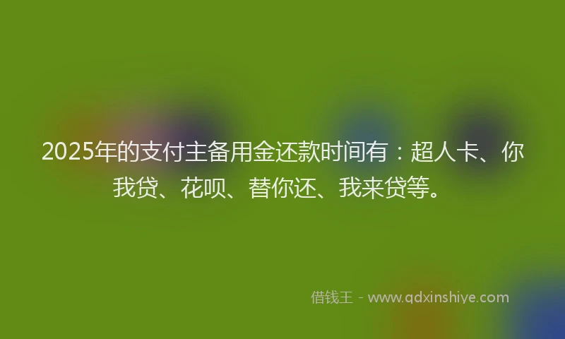 2025年的支付主备用金还款时间有：超人卡、你我贷、花呗、替你还、我来贷等。