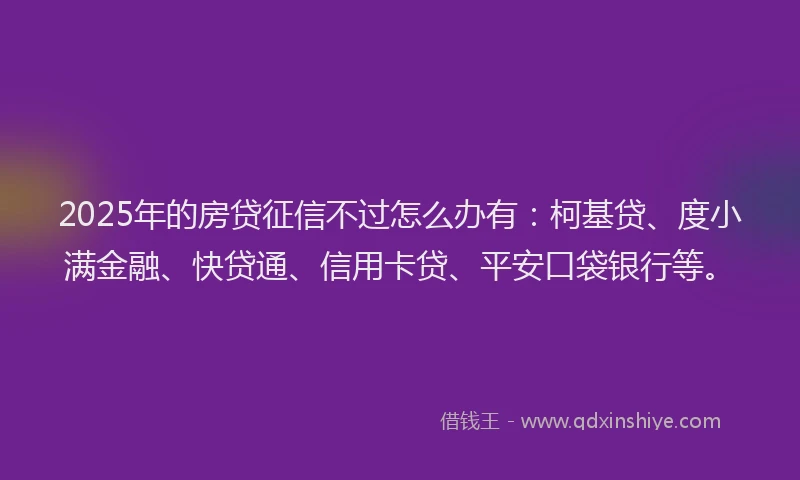 2025年的房贷征信不过怎么办有：柯基贷、度小满金融、快贷通、信用卡贷、平安口袋银行等。