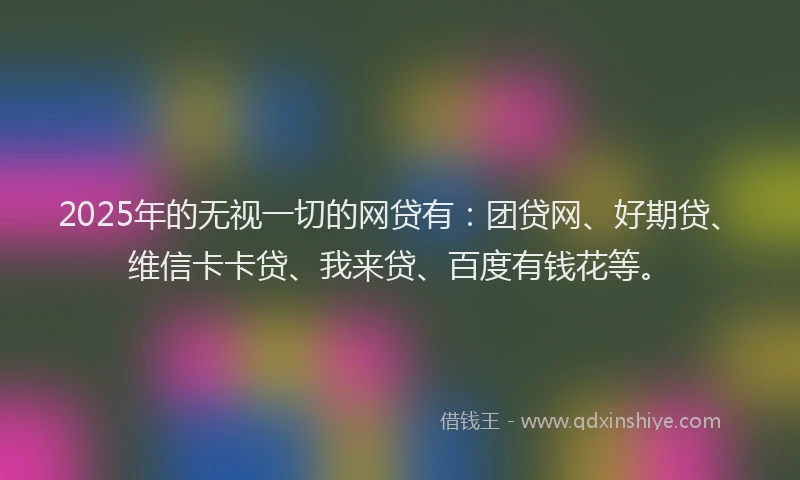 2025年的无视一切的网贷有：团贷网、好期贷、维信卡卡贷、我来贷、百度有钱花等。