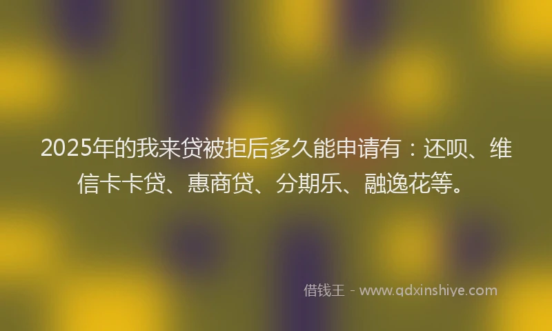 2025年的我来贷被拒后多久能申请有：还呗、维信卡卡贷、惠商贷、分期乐、融逸花等。