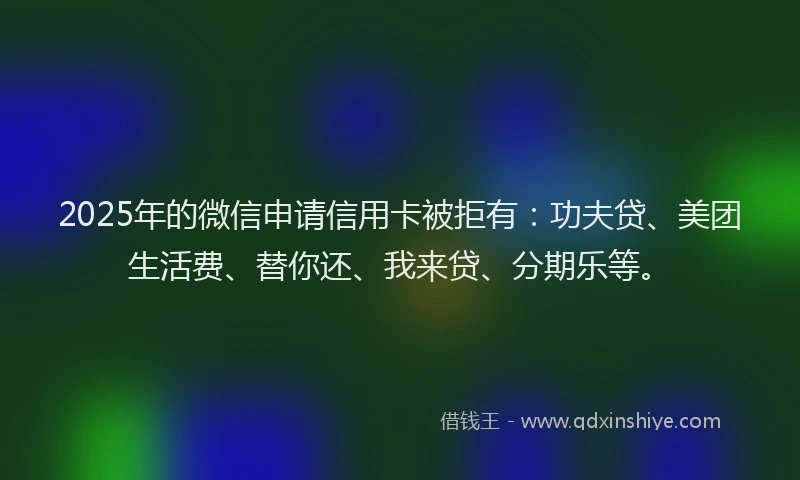2025年的微信申请信用卡被拒有：功夫贷、美团生活费、替你还、我来贷、分期乐等。