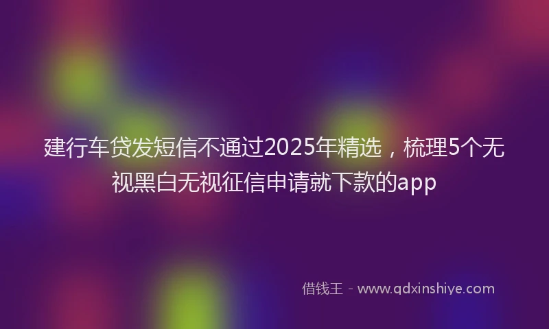 建行车贷发短信不通过2025年精选，梳理5个无视黑白无视征信申请就下款的app