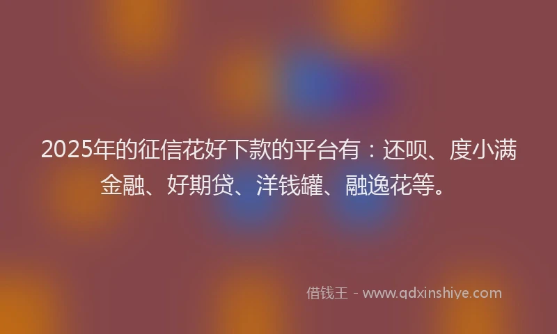2025年的征信花好下款的平台有：还呗、度小满金融、好期贷、洋钱罐、融逸花等。