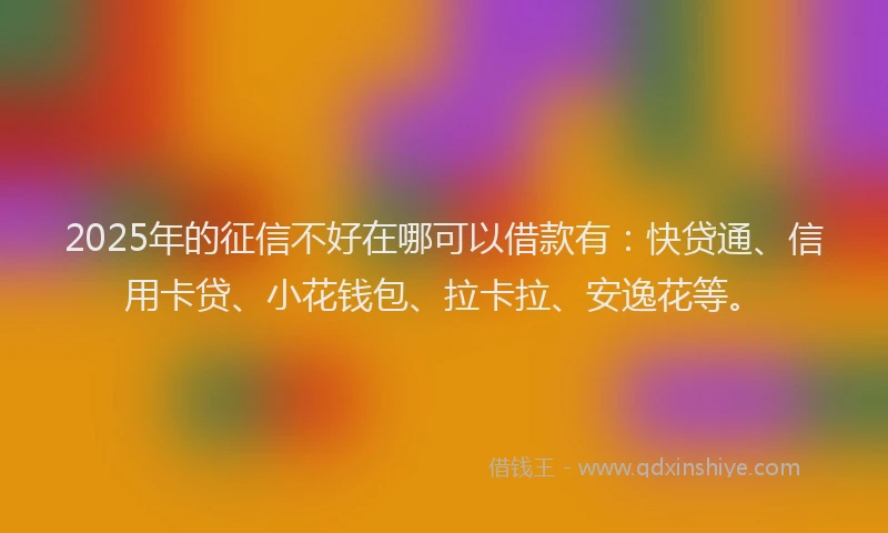 2025年的征信不好在哪可以借款有：快贷通、信用卡贷、小花钱包、拉卡拉、安逸花等。
