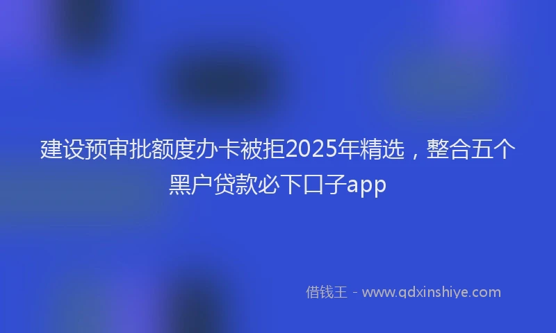 建设预审批额度办卡被拒2025年精选，整合五个黑户贷款必下口子app