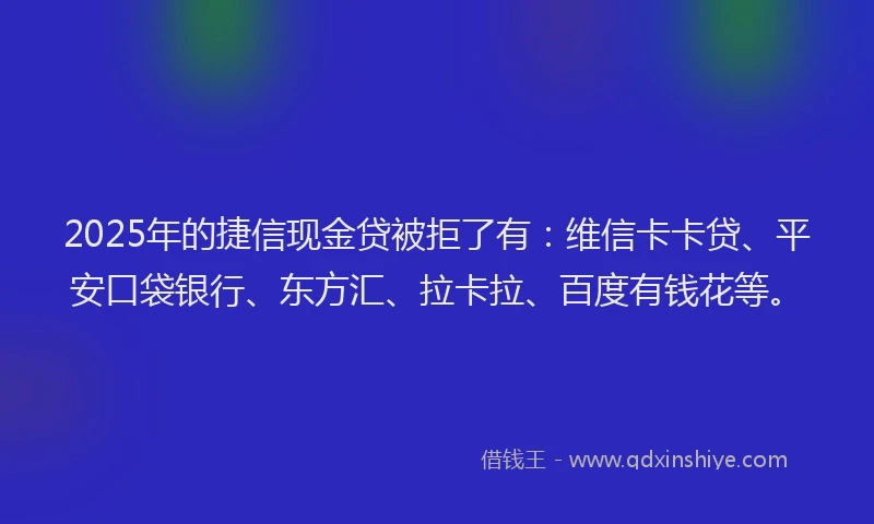 2025年的捷信现金贷被拒了有：维信卡卡贷、平安口袋银行、东方汇、拉卡拉、百度有钱花等。