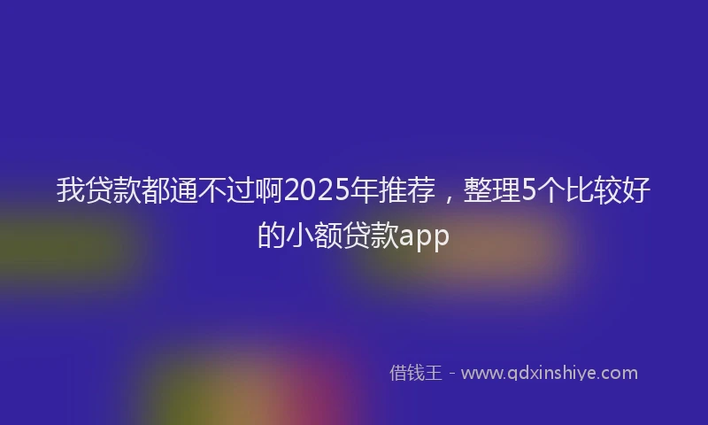 我贷款都通不过啊2025年推荐，整理5个比较好的小额贷款app