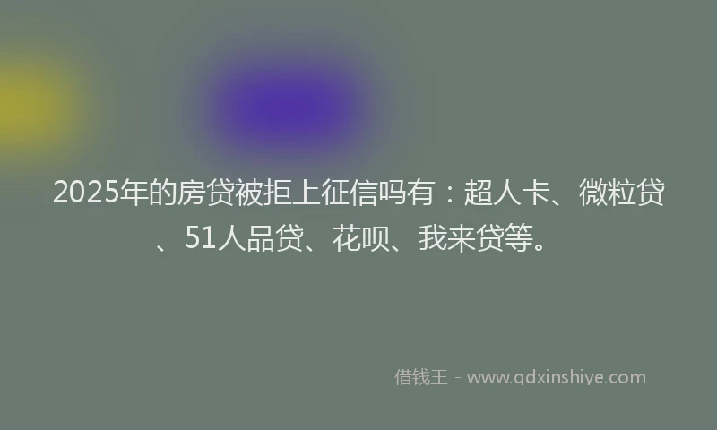 2025年的房贷被拒上征信吗有：超人卡、微粒贷、51人品贷、花呗、我来贷等。