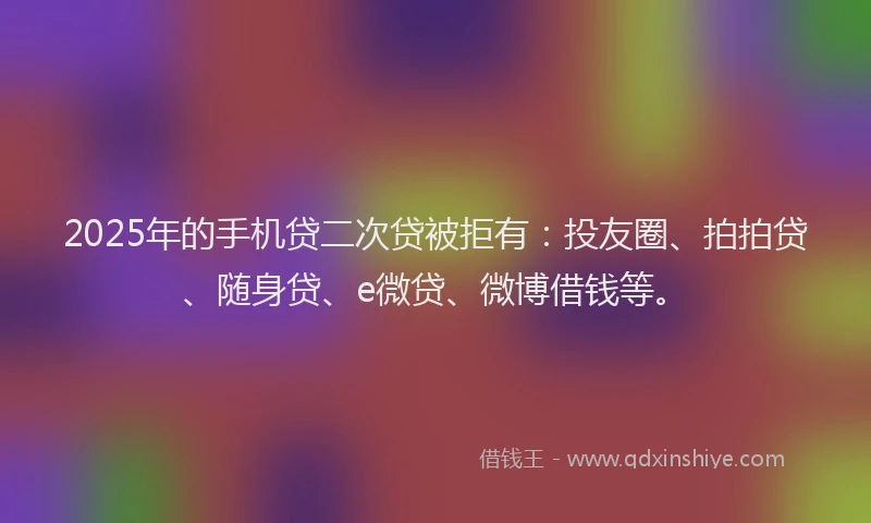 2025年的手机贷二次贷被拒有：投友圈、拍拍贷、随身贷、e微贷、微博借钱等。
