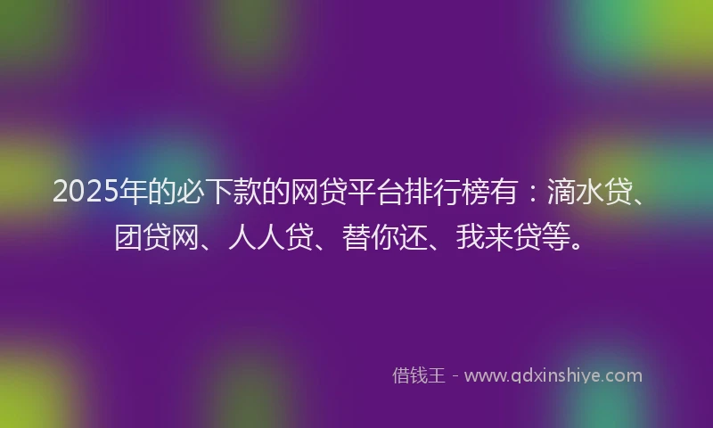 2025年的必下款的网贷平台排行榜有：滴水贷、团贷网、人人贷、替你还、我来贷等。