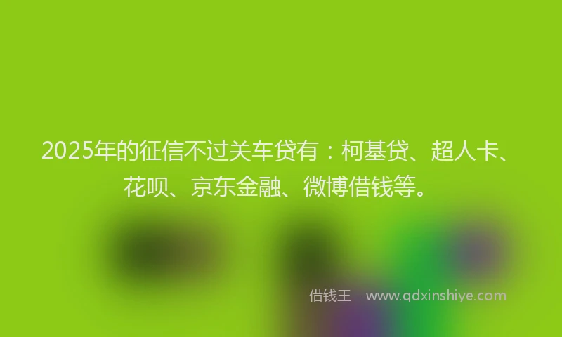 2025年的征信不过关车贷有：柯基贷、超人卡、花呗、京东金融、微博借钱等。