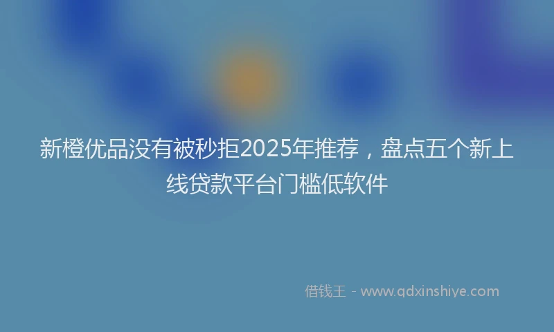 新橙优品没有被秒拒2025年推荐，盘点五个新上线贷款平台门槛低软件