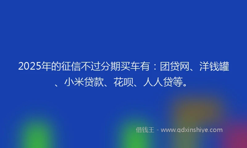 2025年的征信不过分期买车有：团贷网、洋钱罐、小米贷款、花呗、人人贷等。