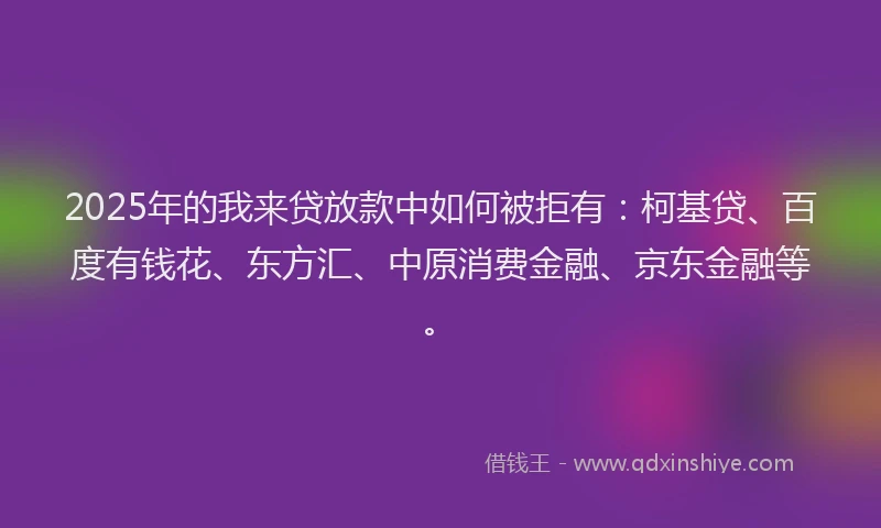 2025年的我来贷放款中如何被拒有：柯基贷、百度有钱花、东方汇、中原消费金融、京东金融等。