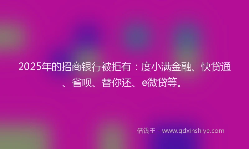 2025年的招商银行被拒有：度小满金融、快贷通、省呗、替你还、e微贷等。