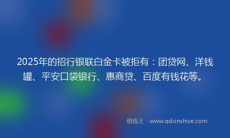 2025年的招行银联白金卡被拒有：团贷网、洋钱罐、平安口袋银行、惠商贷、百度有钱花等。