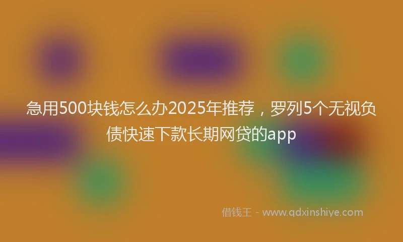 急用500块钱怎么办2025年推荐，罗列5个无视负债快速下款长期网贷的app