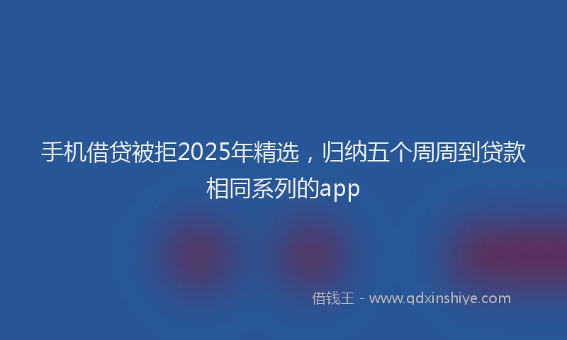 手机借贷被拒2025年精选，归纳五个周周到贷款相同系列的app