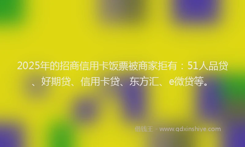 2025年的招商信用卡饭票被商家拒有:51人品贷、好期贷、信用卡贷、东方汇、e微贷等。