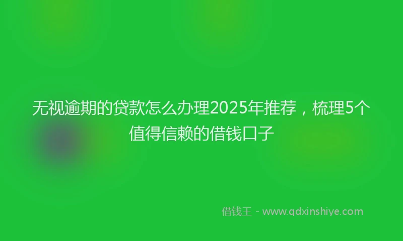 无视逾期的贷款怎么办理2025年推荐，梳理5个值得信赖的借钱口子