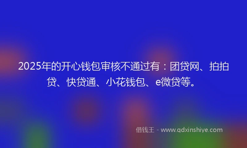 2025年的开心钱包审核不通过有：团贷网、拍拍贷、快贷通、小花钱包、e微贷等。