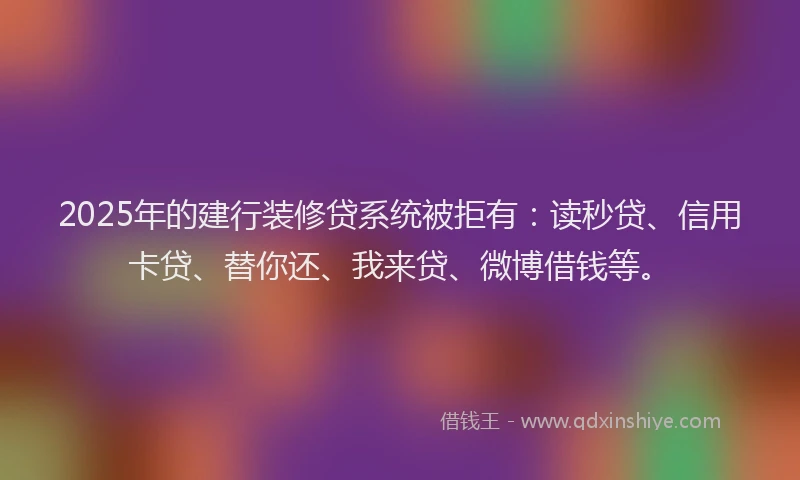 2025年的建行装修贷系统被拒有：读秒贷、信用卡贷、替你还、我来贷、微博借钱等。