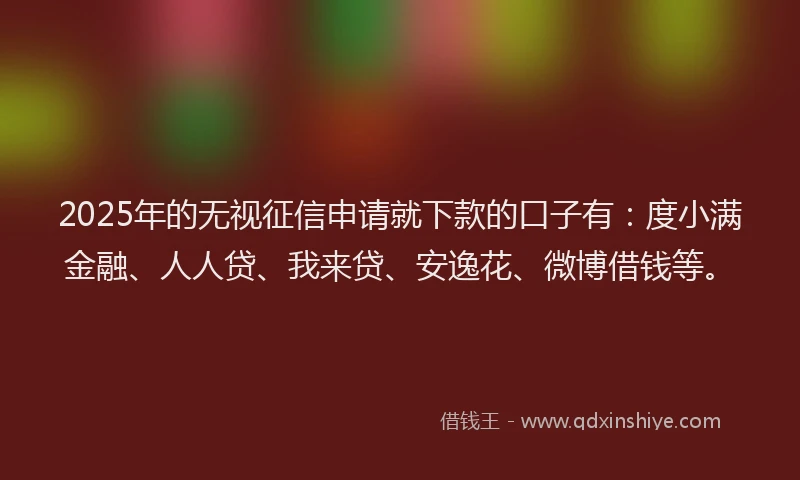 2025年的无视征信申请就下款的口子有：度小满金融、人人贷、我来贷、安逸花、微博借钱等。