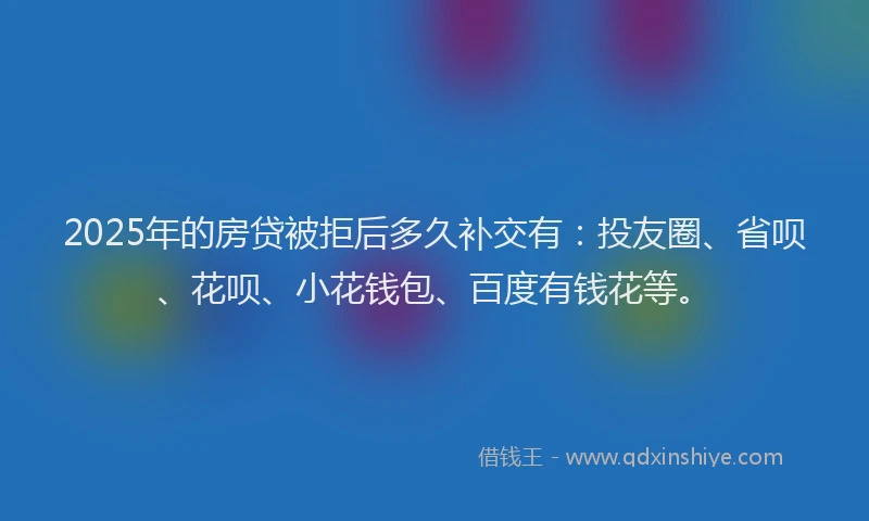 2025年的房贷被拒后多久补交有：投友圈、省呗、花呗、小花钱包、百度有钱花等。