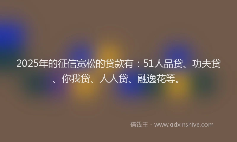 2025年的征信宽松的贷款有：51人品贷、功夫贷、你我贷、人人贷、融逸花等。