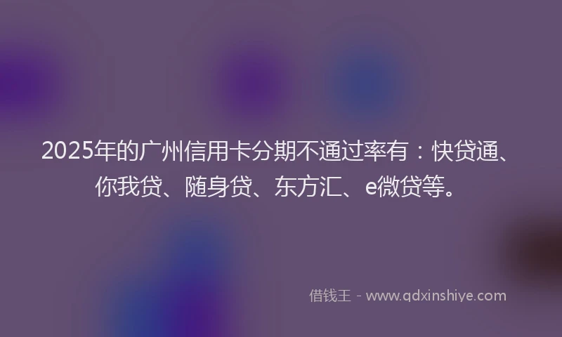 2025年的广州信用卡分期不通过率有：快贷通、你我贷、随身贷、东方汇、e微贷等。