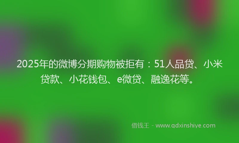 2025年的微博分期购物被拒有：51人品贷、小米贷款、小花钱包、e微贷、融逸花等。