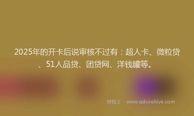 2025年的开卡后说审核不过有：超人卡、微粒贷、51人品贷、团贷网、洋钱罐等。