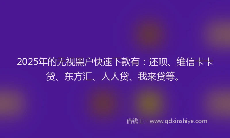 2025年的无视黑户快速下款有：还呗、维信卡卡贷、东方汇、人人贷、我来贷等。