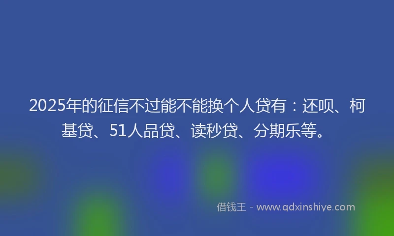 2025年的征信不过能不能换个人贷有：还呗、柯基贷、51人品贷、读秒贷、分期乐等。