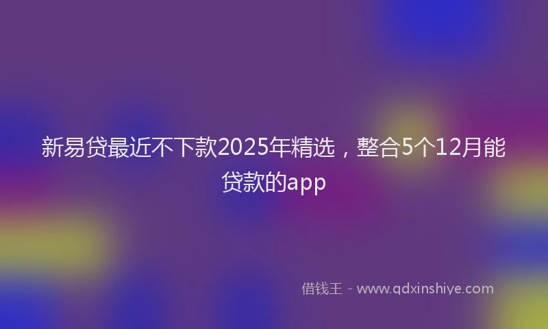 新易贷最近不下款2025年精选，整合5个12月能贷款的app