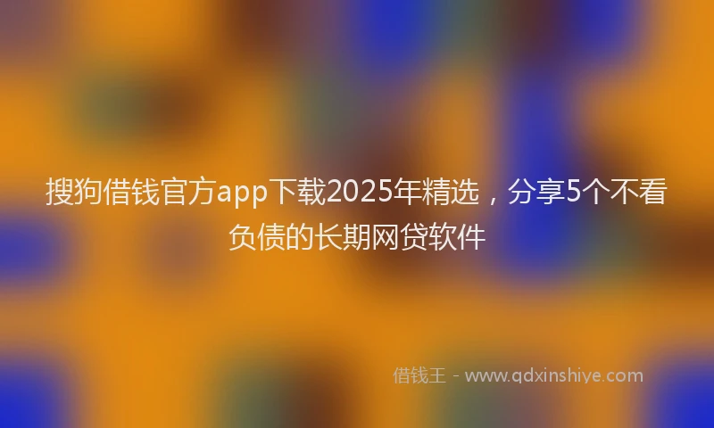搜狗借钱官方app下载2025年精选，分享5个不看负债的长期网贷软件