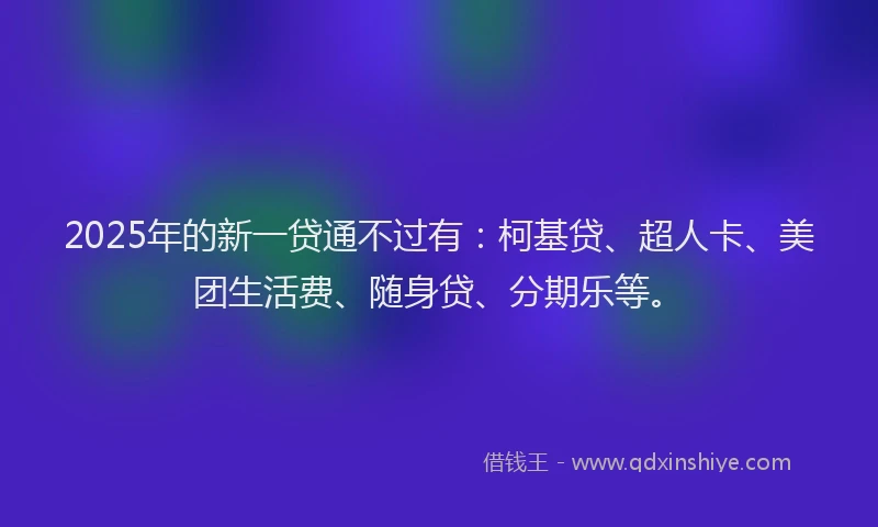 2025年的新一贷通不过有：柯基贷、超人卡、美团生活费、随身贷、分期乐等。