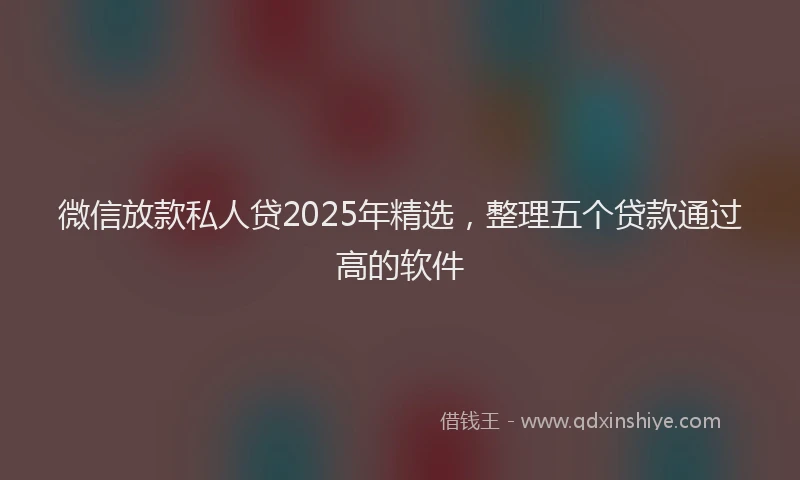 微信放款私人贷2025年精选，整理五个贷款通过高的软件