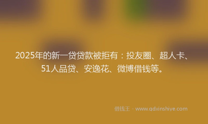 2025年的新一贷贷款被拒有：投友圈、超人卡、51人品贷、安逸花、微博借钱等。