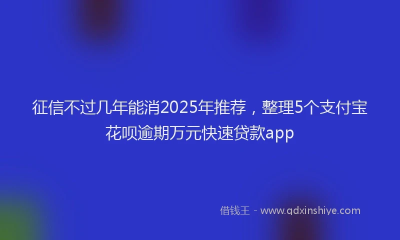 征信不过几年能消2025年推荐，整理5个支付宝花呗逾期万元快速贷款app