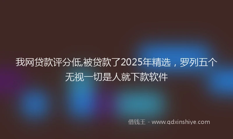 我网贷款评分低,被贷款了2025年精选，罗列五个无视一切是人就下款软件