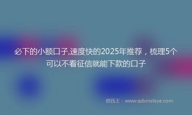必下的小额口子,速度快的2025年推荐，梳理5个可以不看征信就能下款的口子