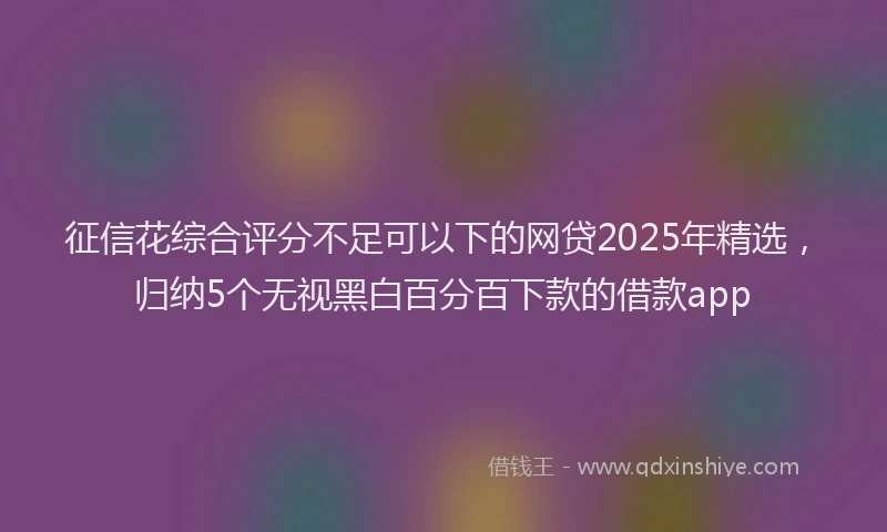 征信花综合评分不足可以下的网贷2025年精选，归纳5个无视黑白百分百下款的借款app