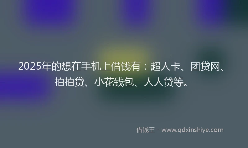 2025年的想在手机上借钱有：超人卡、团贷网、拍拍贷、小花钱包、人人贷等。