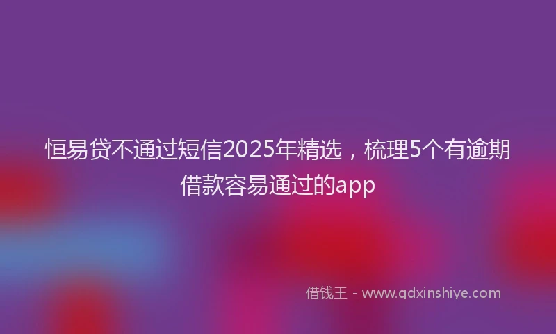 恒易贷不通过短信2025年精选，梳理5个有逾期借款容易通过的app