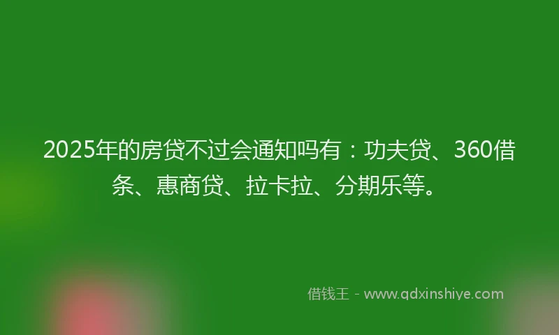 2025年的房贷不过会通知吗有：功夫贷、360借条、惠商贷、拉卡拉、分期乐等。
