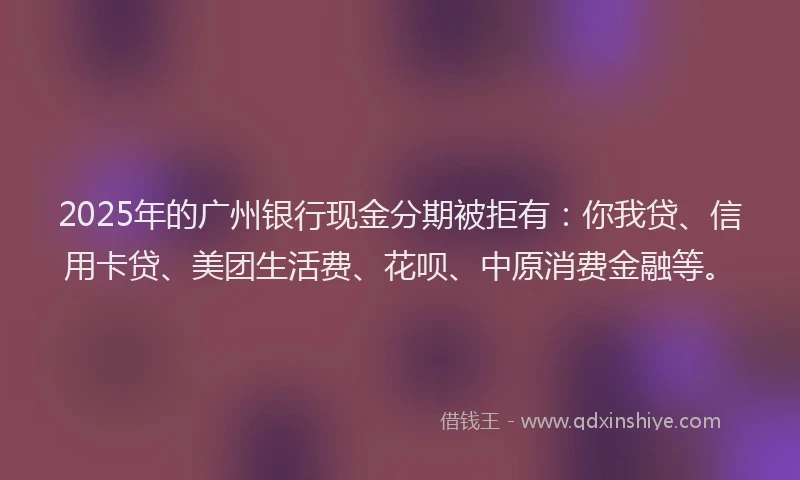 2025年的广州银行现金分期被拒有：你我贷、信用卡贷、美团生活费、花呗、中原消费金融等。