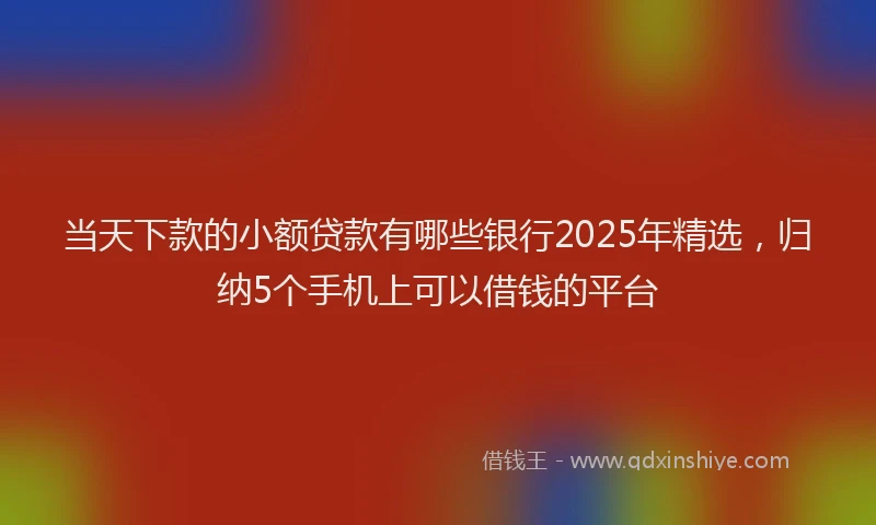 当天下款的小额贷款有哪些银行2025年精选，归纳5个手机上可以借钱的平台
