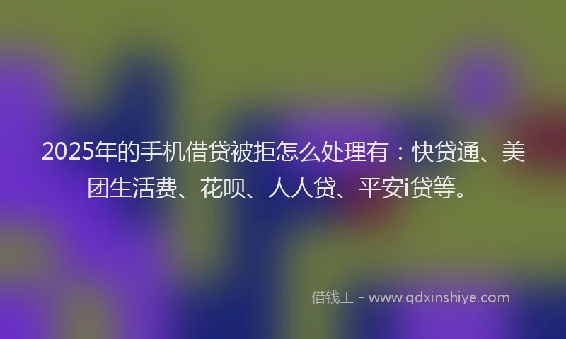 2025年的手机借贷被拒怎么处理有：快贷通、美团生活费、花呗、人人贷、平安i贷等。
