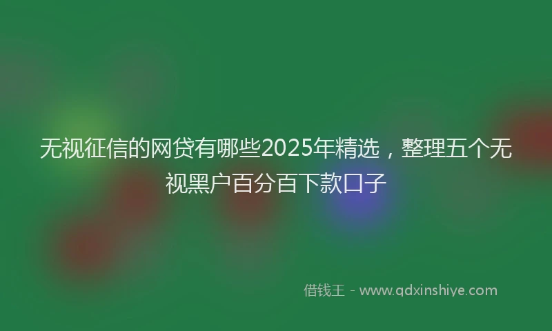 无视征信的网贷有哪些2025年精选，整理五个无视黑户百分百下款口子